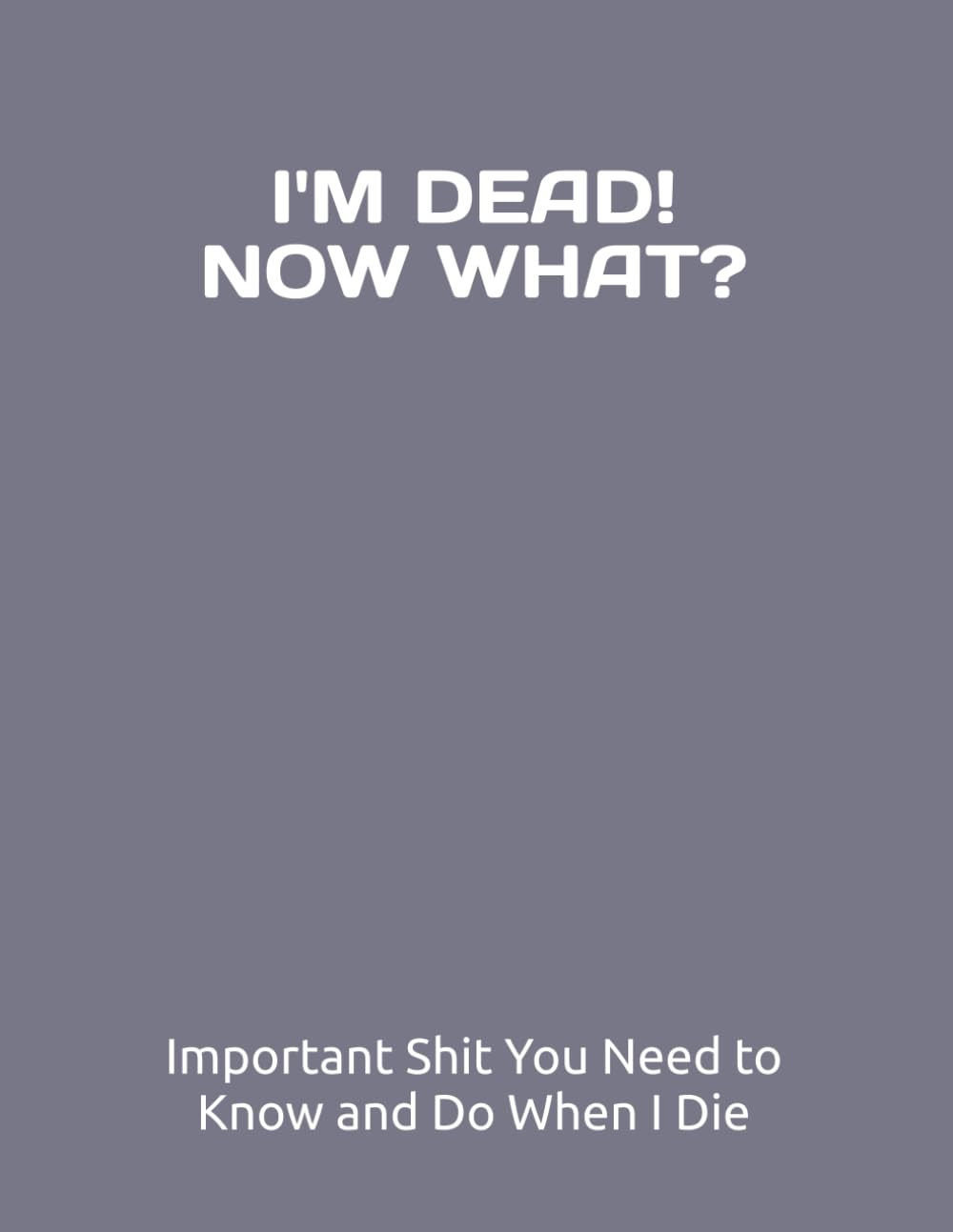 I&rsquo;M DEAD, NOW WHAT?: Important Shit You Need to Know & Do When I Die (Estate Planner, Funeral Details, Final Wishes, Assets, Message to Loved Ones, 8.5X11)