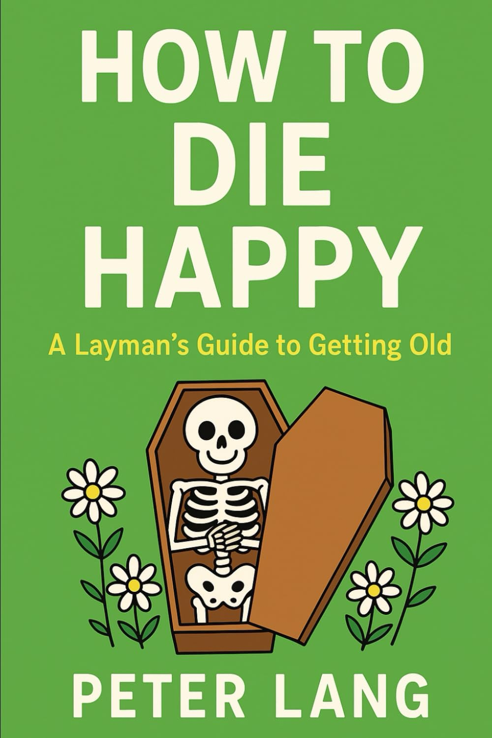 HOW to DIE HAPPY: a Layman&rsquo;S Guide to Getting Old