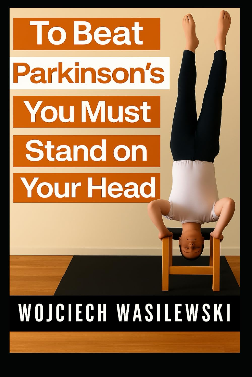 To Beat Parkinson&rsquo;S, You Must Stand on Your Head: the True Story of a Powerful Life Transformation