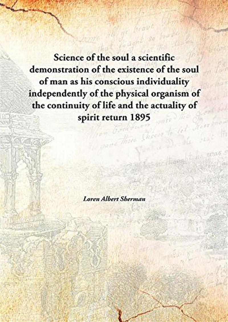 Science of the Soul: a Scientific Demonstration of the Existence of the Soul of Man as His Conscious Individuality Independently of the Physical ... of Life and the Actuality of Spirit Return