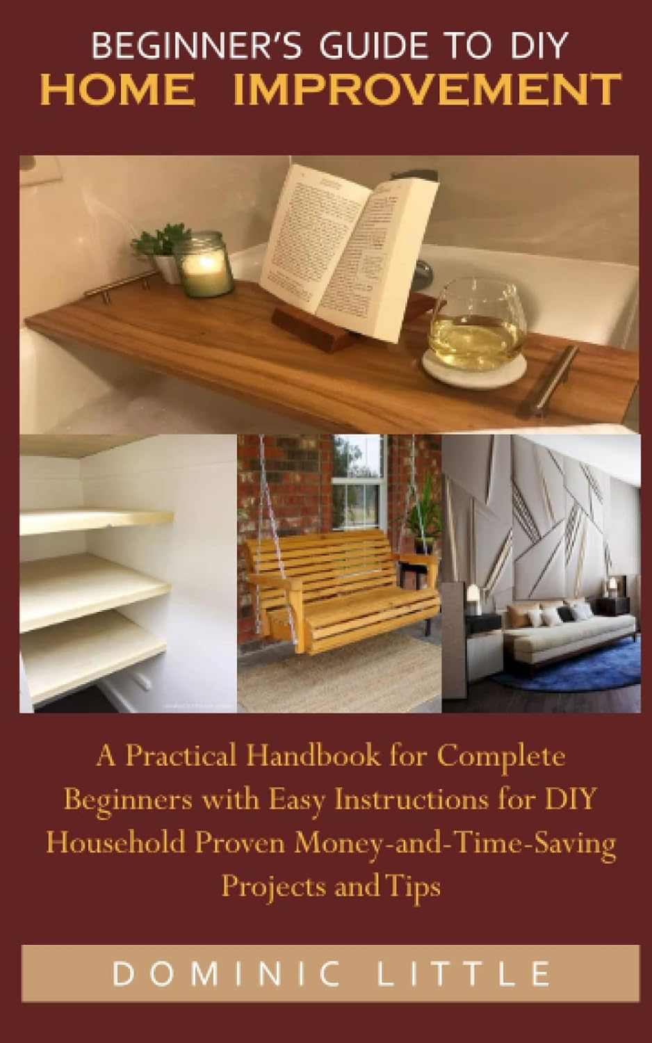 BEGINNER&rsquo;S GUIDE to DIY HOME IMPROVEMENT: a Practical Handbook for Complete Beginners with Easy Instructions for DIY Household Proven Money-And-Time-Saving Projects and Tips