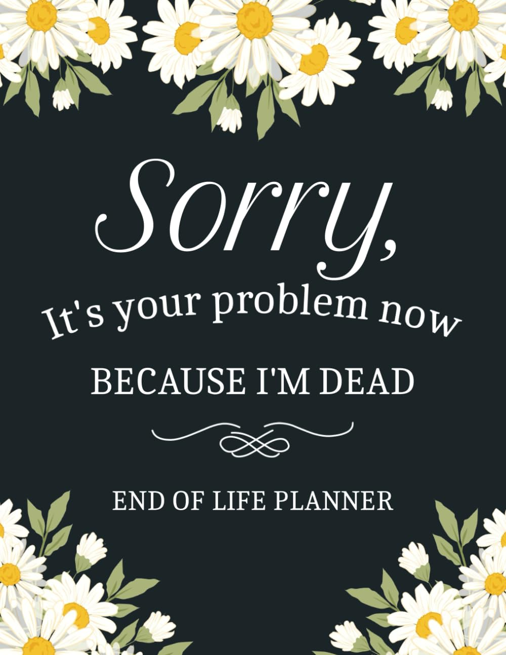 Sorry, It&rsquo;S Your Problem Now, Because I'M Dead: a Simple Death Organizer to Provide Everything Your Loved Ones Need to Know in Case You Die - My Final Wishes End of Life Planner