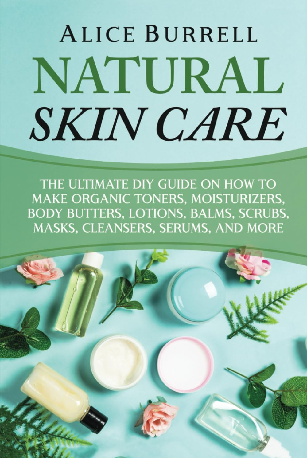 Natural Skin Care: the Ultimate DIY Guide on How to Make Organic Toners, Moisturizers, Body Butters, Lotions, Balms, Scrubs, Masks, Cleansers, Serums, and More