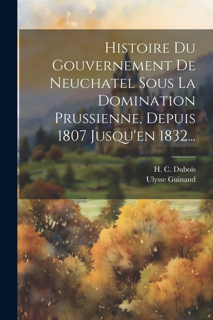 Histoire Du Gouvernement De Neuchatel Sous La Domination Prussienne, Depuis 1807 Jusqu'En 1832...