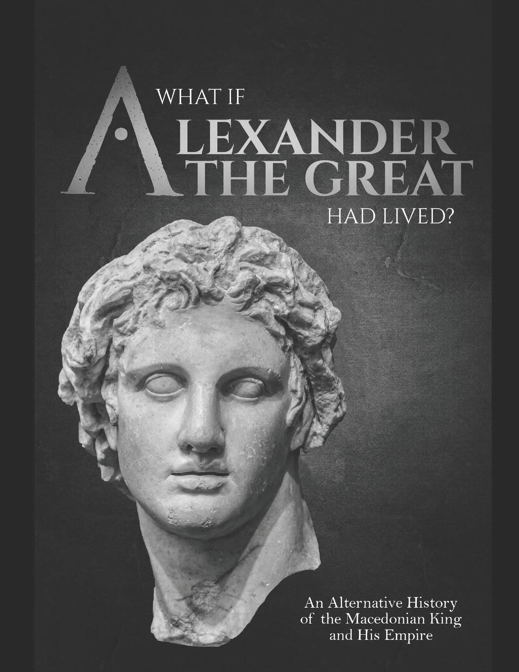 What If Alexander the Great Had Lived? an Alternative History of the Macedonian King and His Empire