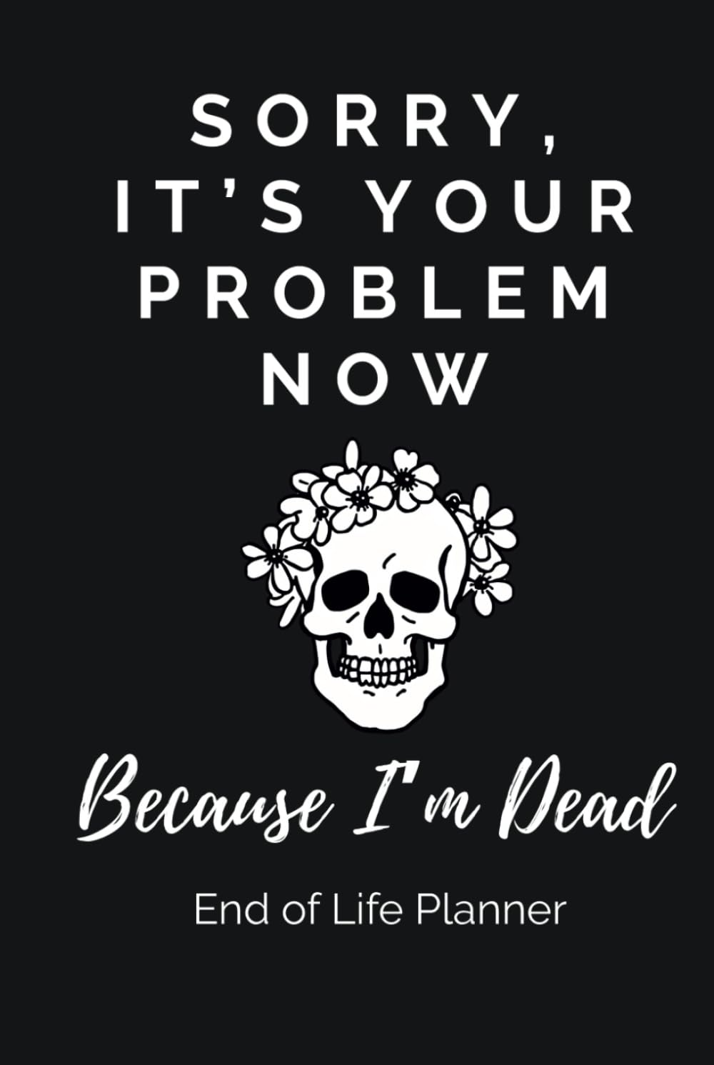Sorry, It&rsquo;S Your Problem Now, Because I&rsquo;M Dead. End-Of-Life Planner: a Practical and Straight-Talking Organizer for Getting Your Affairs and Final Wishes in Order, Sparing Your Loved Ones the Stress