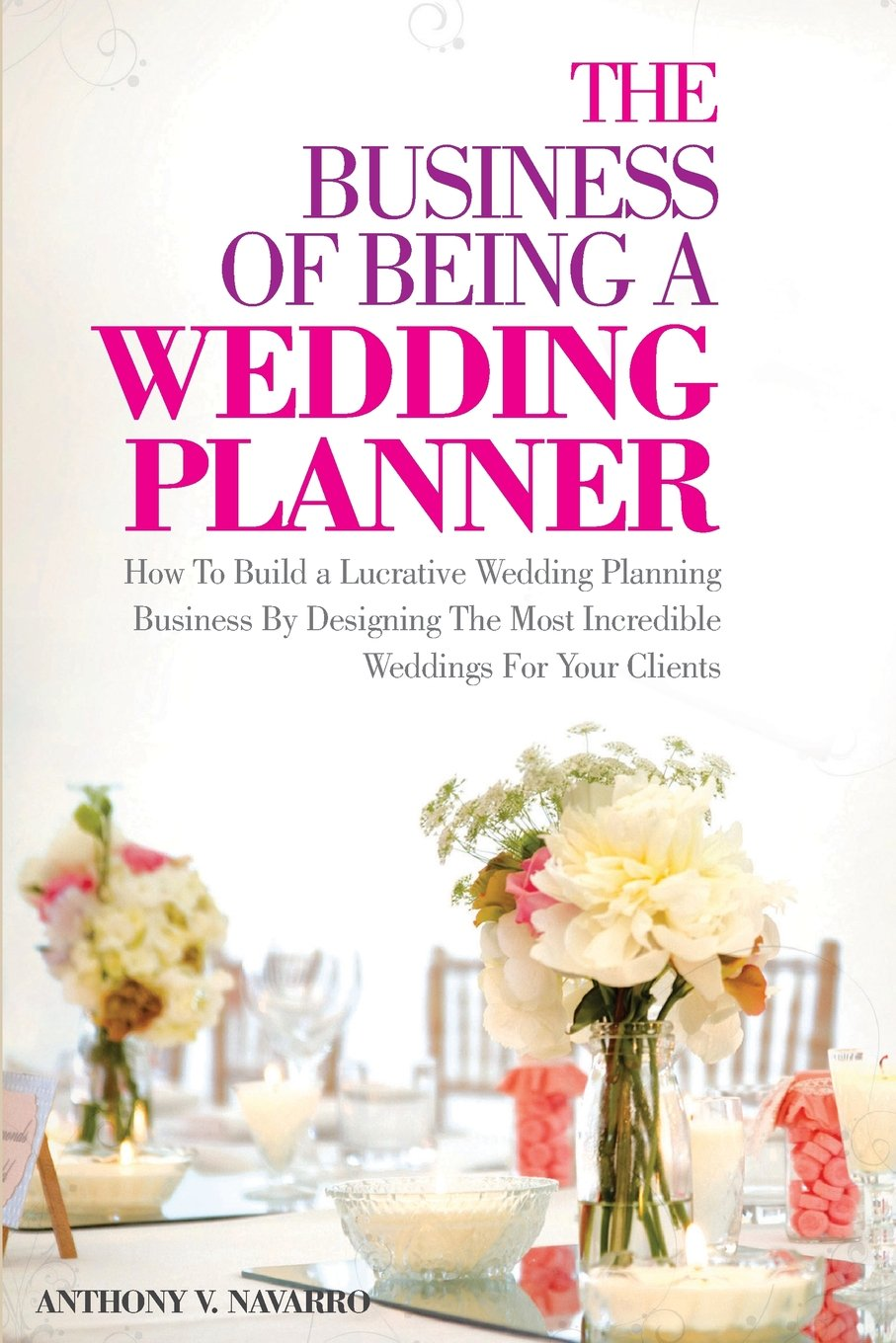 The Business of Being a Wedding Planner: How to Build a Lucrative Wedding Planning Business by Designing the Most Incredible Weddings for Your Clients
