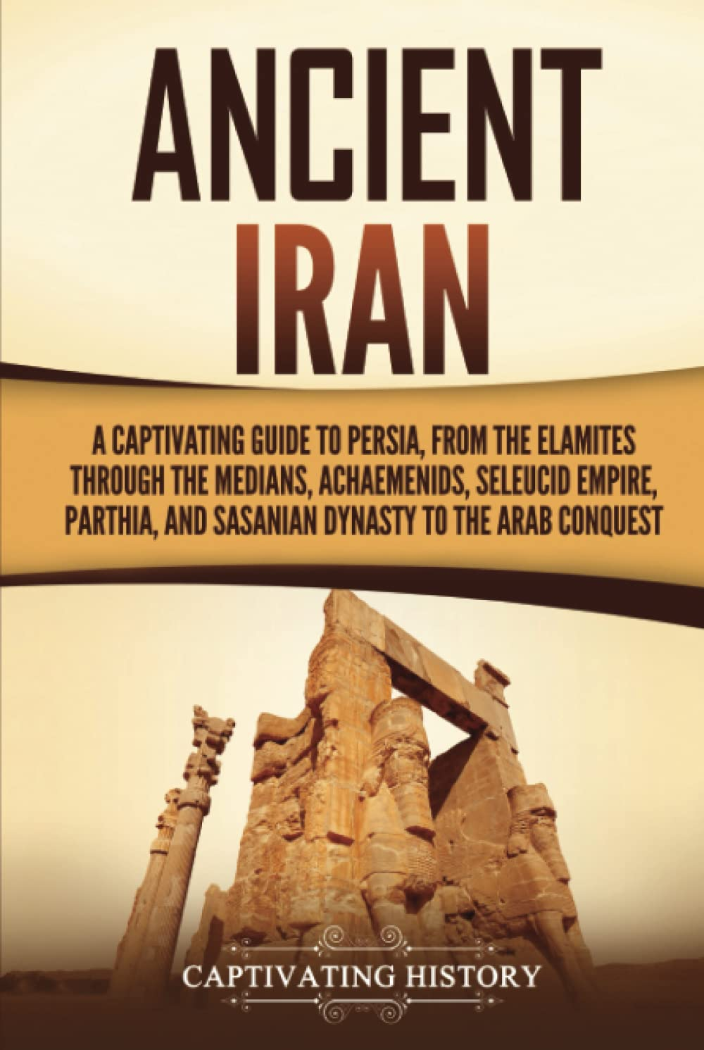 Ancient Iran: a Captivating Guide to Persia, from the Elamites through the Medians, Achaemenids, Seleucid Empire, Parthia, and Sasanian Dynasty to the Arab Conquest