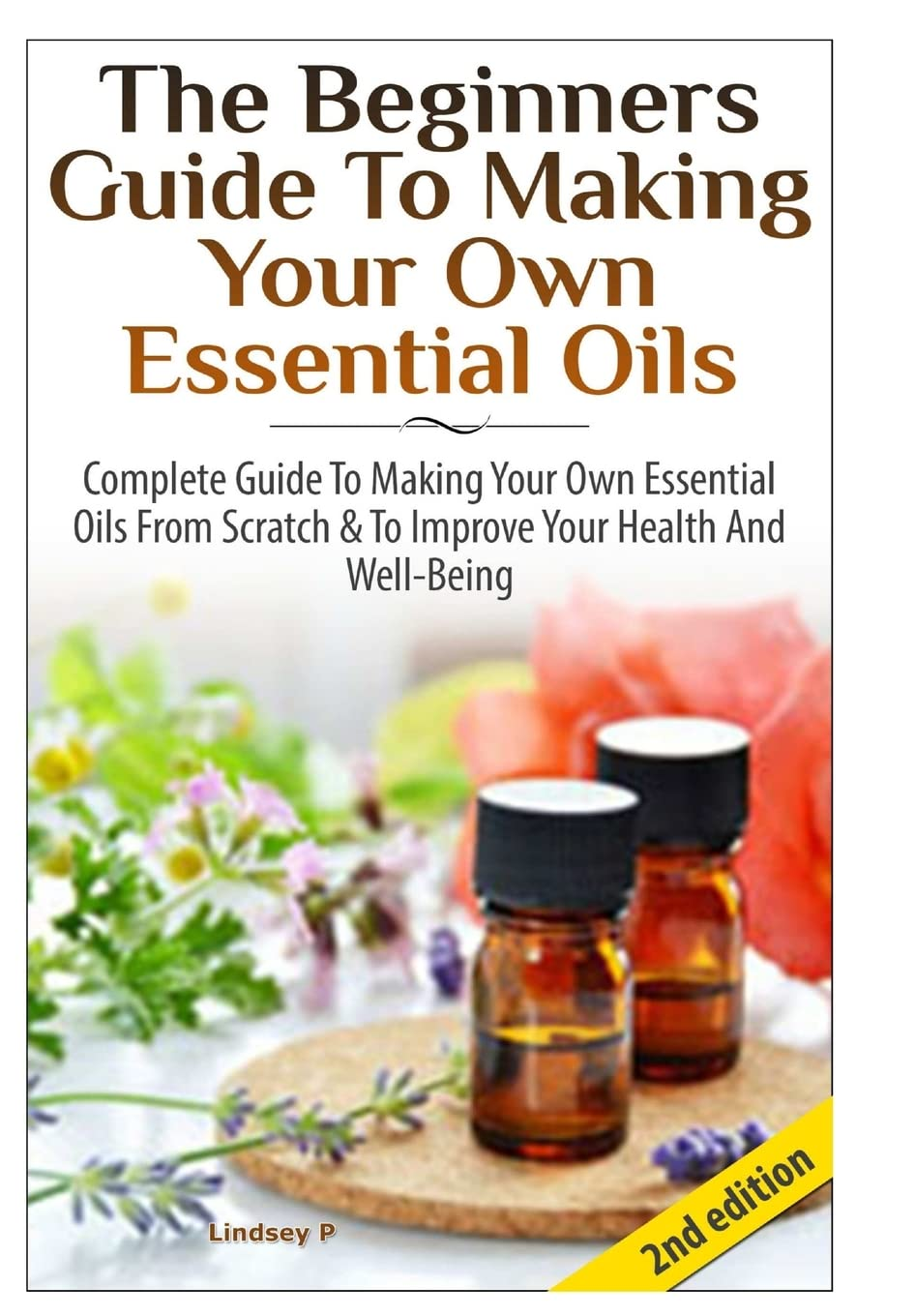 The Beginners Guide to Making Your Own Essential Oils: Complete Guide to Making Your Own Essential Oils from Scratch & to Improve Your Health and Well-Being