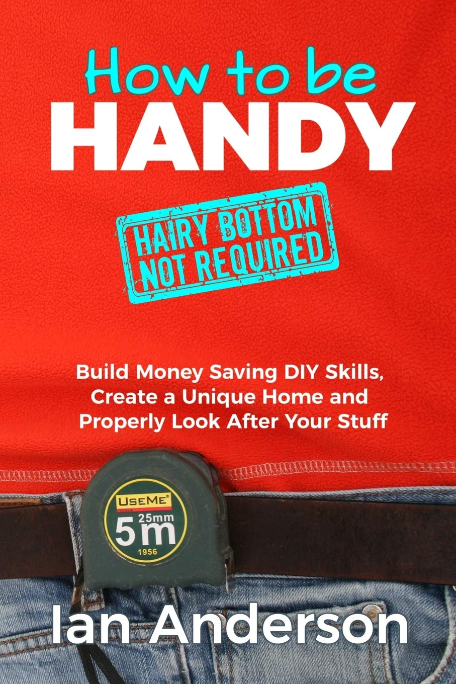 How to Be Handy [Hairy Bottom Not Required]: Build Money Saving DIY Skills, Create a Unique Home and Properly Look after Your Stuff