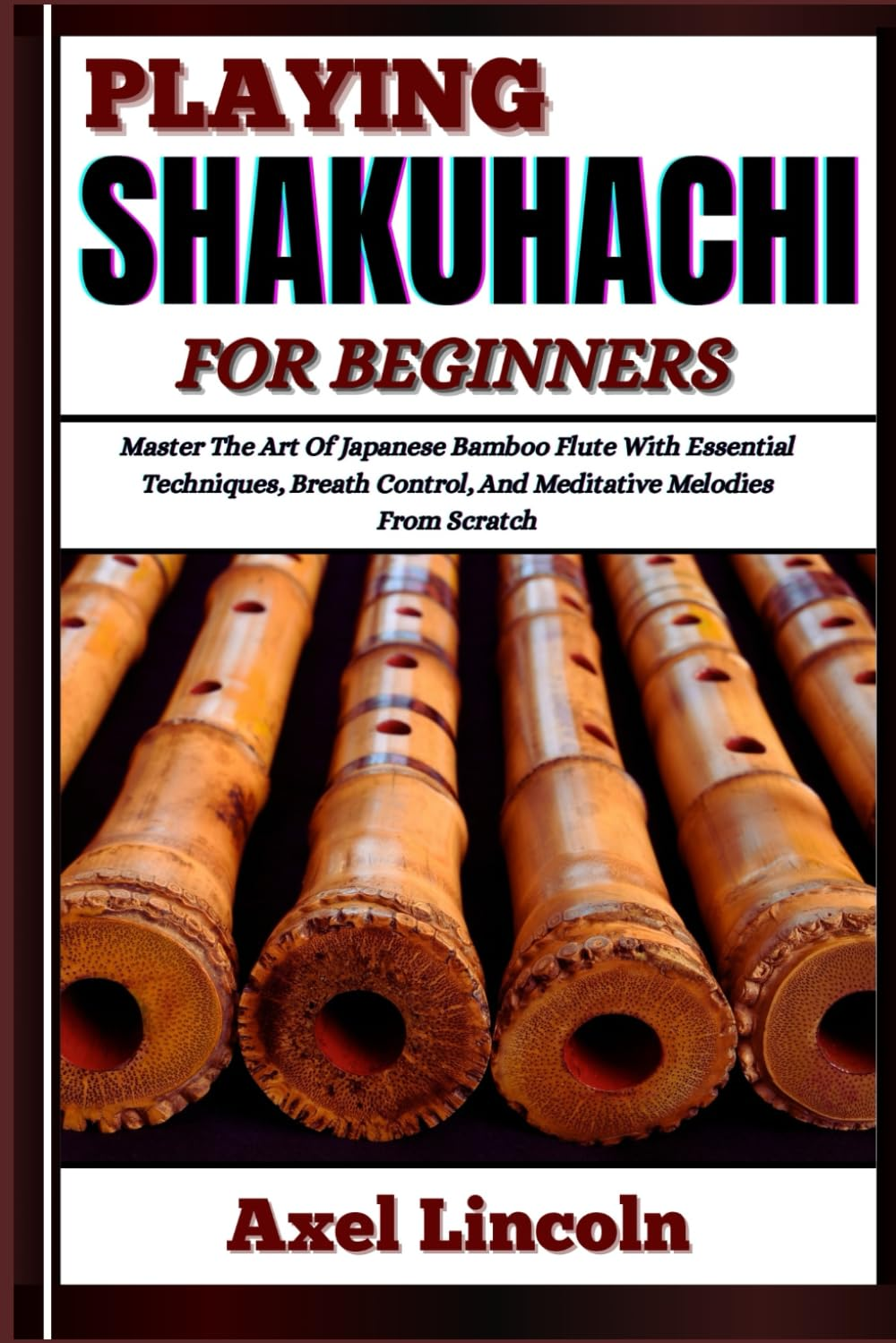 PLAYING SHAKUHACHI for BEGINNERS: Master the Art of Japanese Bamboo Flute with Essential Techniques, Breath Control, and Meditative Melodies from Scratch