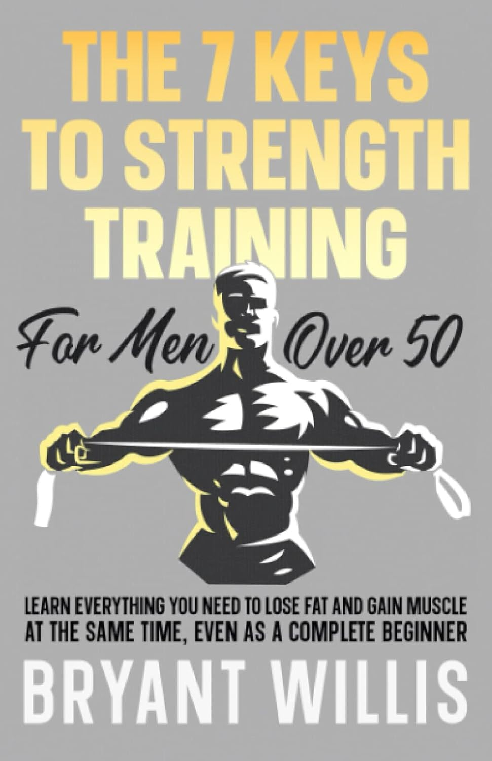The Seven Keys to Strength Training for Men over 50: Learn Everything You Need to Lose Fat and Gain Muscle at the Same Time, Even as a Complete Beginner