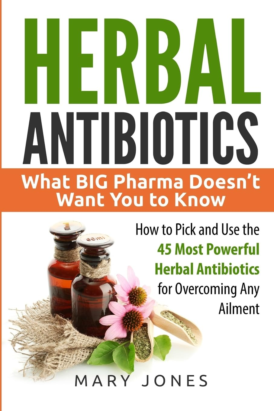 Herbal Antibiotics: What BIG Pharma Doesn&rsquo;T Want You to Know - How to Pick and Use the 45 Most Powerful Herbal Antibiotics for Overcoming Any Ailment