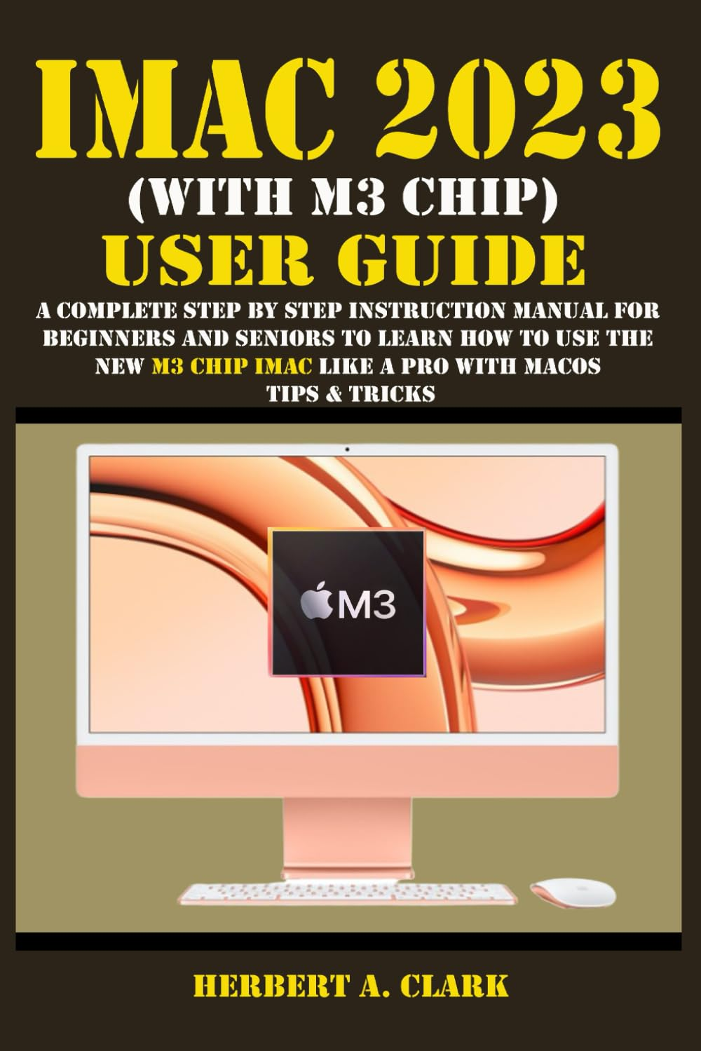 IMAC 2023 (WITH M3 CHIP) USER GUIDE: a Complete Step by Step Instruction Manual for Beginners and Seniors to Learn How to Use the New M3 Chip Imac like a Pro with Macos Tips & Tricks