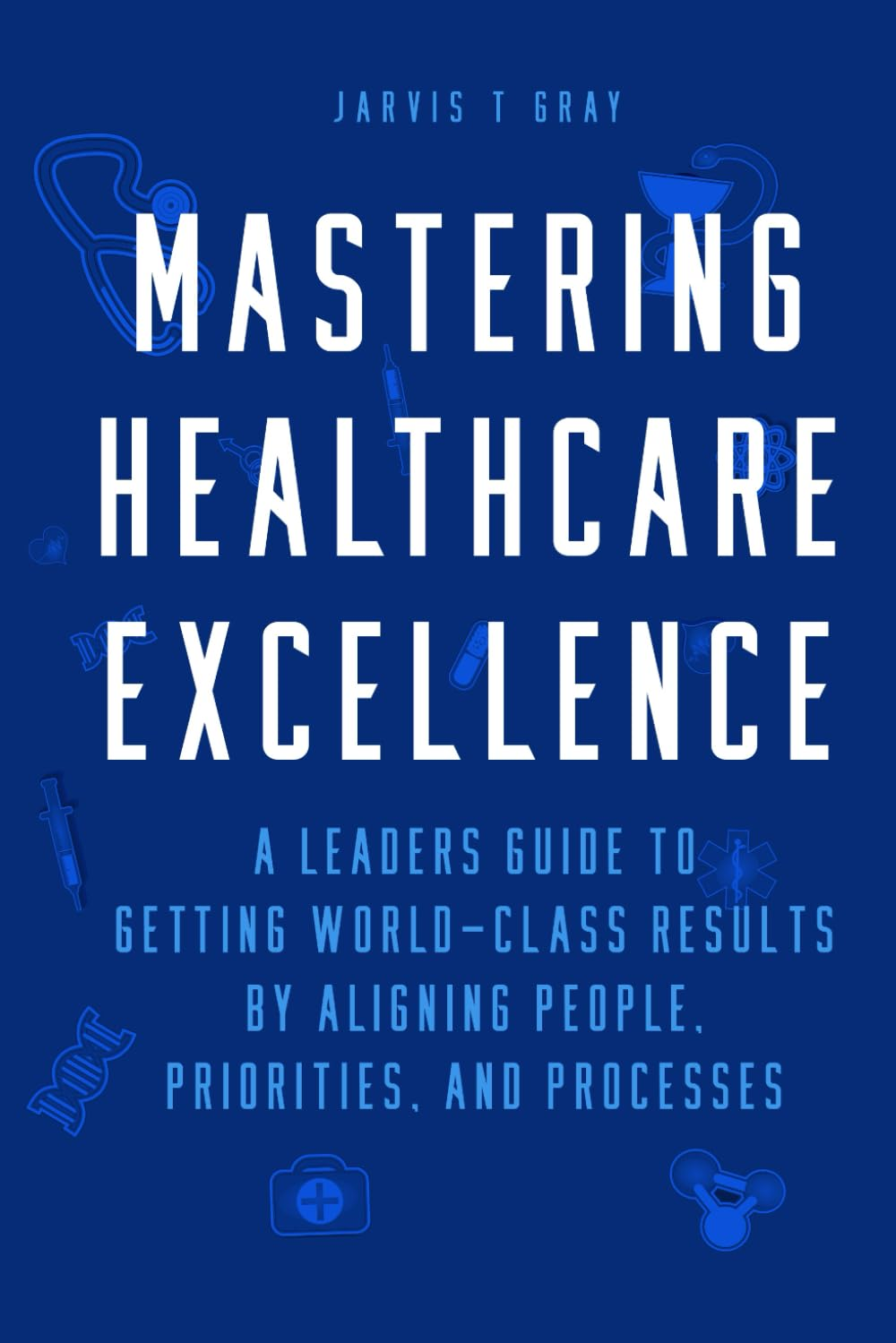 MASTERING HEALTHCARE EXCELLENCE: a Leaders Guide to Getting World-Class Results by Aligning People, Priorities, and Processes